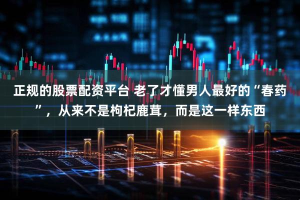 正规的股票配资平台 老了才懂男人最好的“春药”，从来不是枸杞鹿茸，而是这一样东西