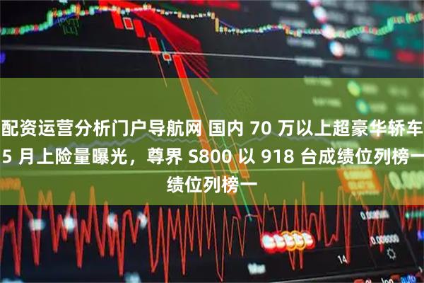 配资运营分析门户导航网 国内 70 万以上超豪华轿车 5 月上险量曝光，尊界 S800 以 918 台成绩位列榜一