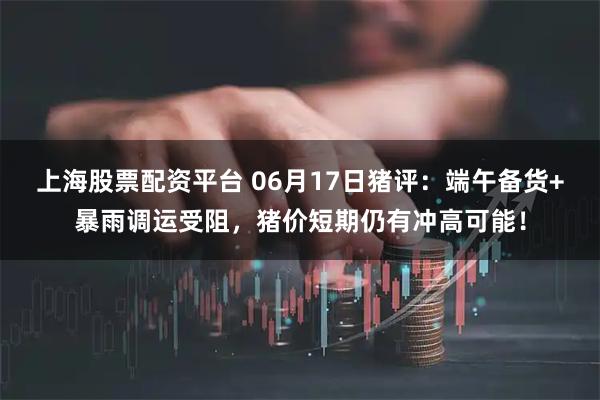 上海股票配资平台 06月17日猪评：端午备货+暴雨调运受阻，猪价短期仍有冲高可能！