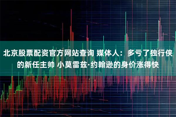 北京股票配资官方网站查询 媒体人：多亏了独行侠的新任主帅 小莫雷兹·约翰逊的身价涨得快