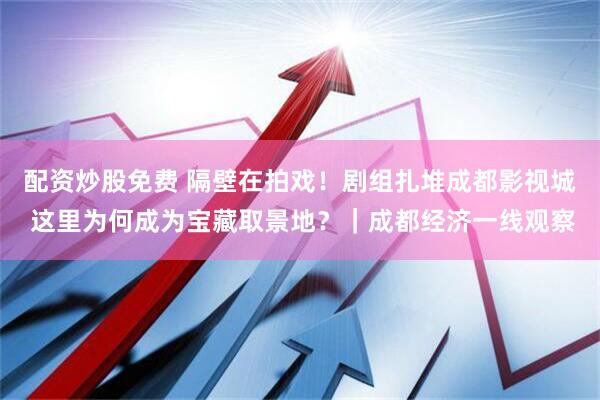 配资炒股免费 隔壁在拍戏！剧组扎堆成都影视城 这里为何成为宝藏取景地？｜成都经济一线观察