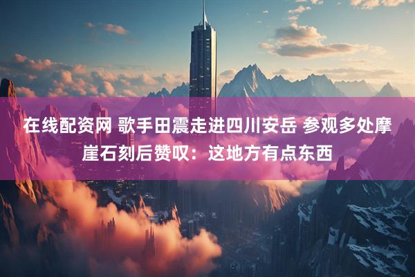 在线配资网 歌手田震走进四川安岳 参观多处摩崖石刻后赞叹：这地方有点东西