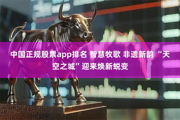 中国正规股票app排名 智慧牧歌 非遗新韵 “天空之城”迎来焕新蜕变