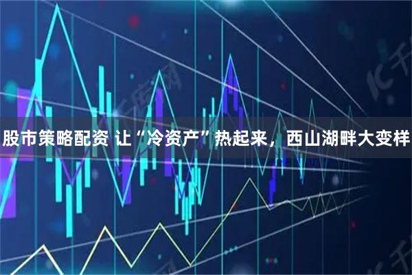 股市策略配资 让“冷资产”热起来，西山湖畔大变样