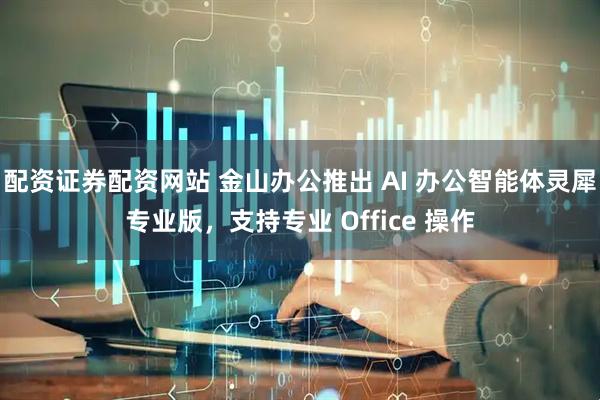 配资证券配资网站 金山办公推出 AI 办公智能体灵犀专业版，支持专业 Office 操作