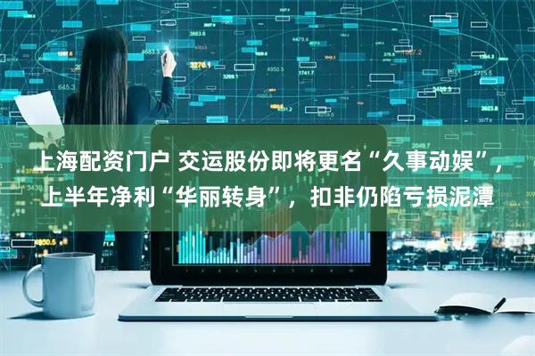 上海配资门户 交运股份即将更名“久事动娱”，上半年净利“华丽转身”，扣非仍陷亏损泥潭
